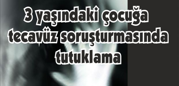 3 yaşındaki çocuğa tecavüz soruşturmasında tutuklama
