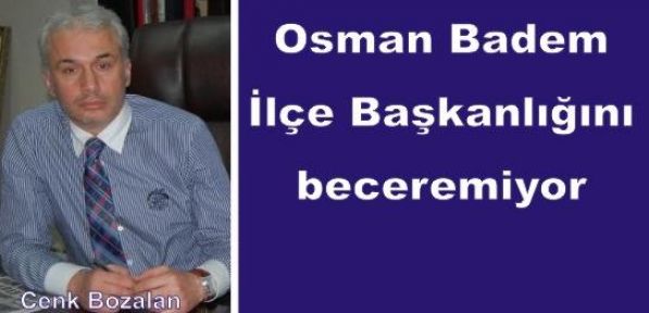 Osman Badem İlçe Başkanlığını beceremiyor