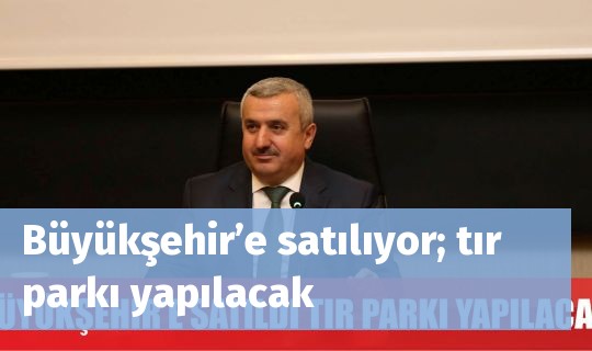 Büyükşehir’e satılıyor; tır parkı yapılacak