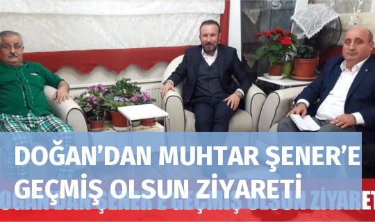 DOĞAN’DAN MUHTAR ŞENER’E GEÇMİŞ OLSUN ZİYARETİ