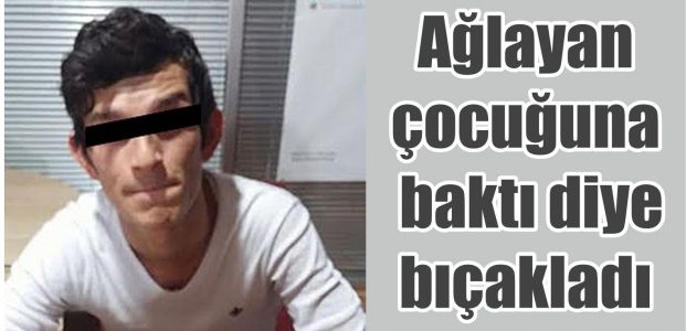 Ağlayan çocuğuna baktı diye bıçakladı