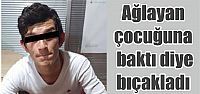 Ağlayan çocuğuna baktı diye bıçakladı