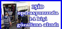  IŞİD operasyonunda 14 kişi gözaltına alındı